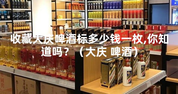 收藏大庆啤酒标多少钱一枚,你知道吗？（大庆 啤酒）